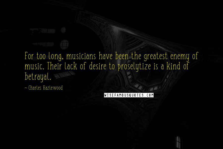 Charles Hazlewood Quotes: For too long, musicians have been the greatest enemy of music. Their lack of desire to proselytize is a kind of betrayal.