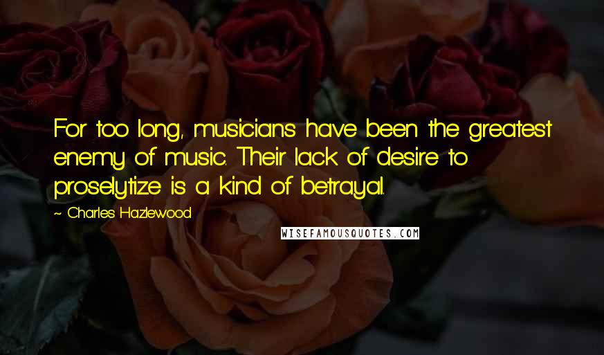 Charles Hazlewood Quotes: For too long, musicians have been the greatest enemy of music. Their lack of desire to proselytize is a kind of betrayal.