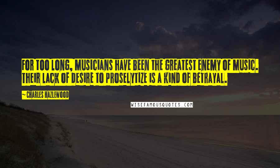 Charles Hazlewood Quotes: For too long, musicians have been the greatest enemy of music. Their lack of desire to proselytize is a kind of betrayal.