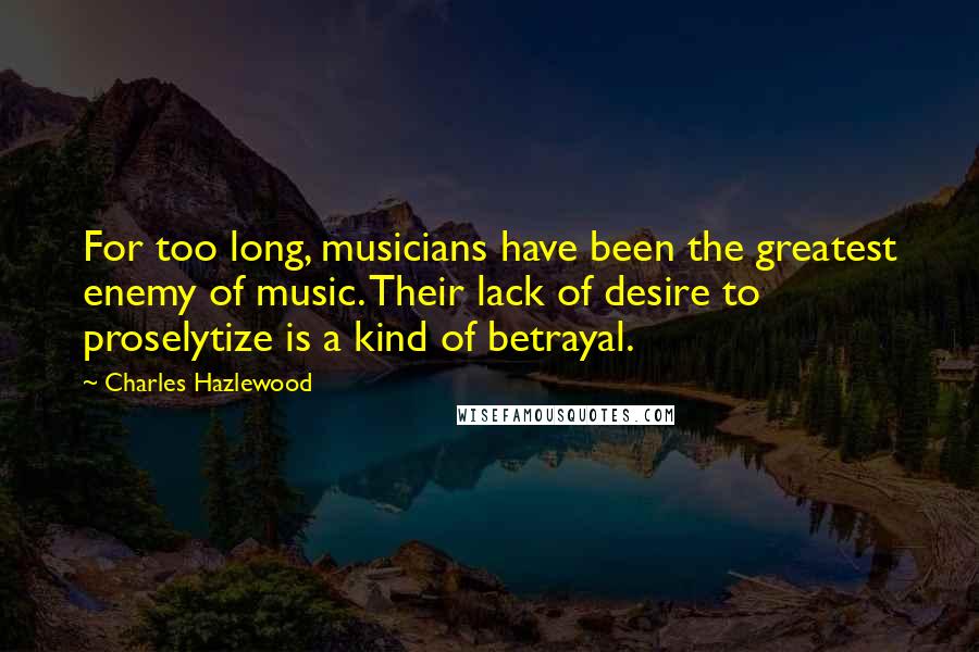 Charles Hazlewood Quotes: For too long, musicians have been the greatest enemy of music. Their lack of desire to proselytize is a kind of betrayal.