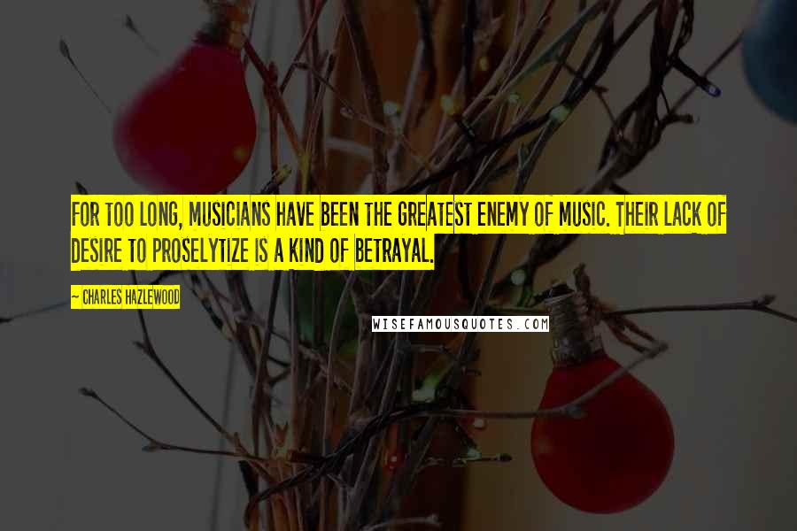 Charles Hazlewood Quotes: For too long, musicians have been the greatest enemy of music. Their lack of desire to proselytize is a kind of betrayal.