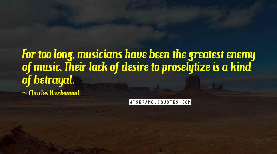 Charles Hazlewood Quotes: For too long, musicians have been the greatest enemy of music. Their lack of desire to proselytize is a kind of betrayal.