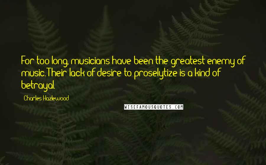 Charles Hazlewood Quotes: For too long, musicians have been the greatest enemy of music. Their lack of desire to proselytize is a kind of betrayal.