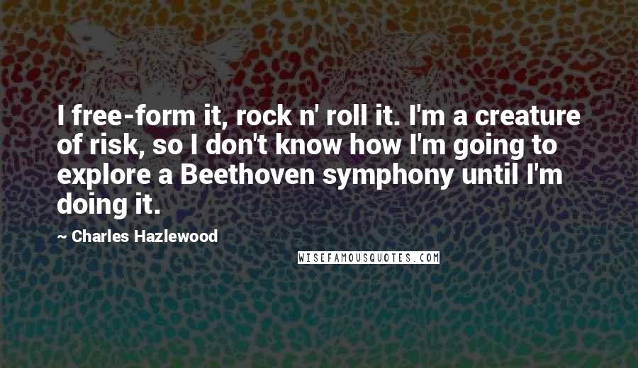 Charles Hazlewood Quotes: I free-form it, rock n' roll it. I'm a creature of risk, so I don't know how I'm going to explore a Beethoven symphony until I'm doing it.