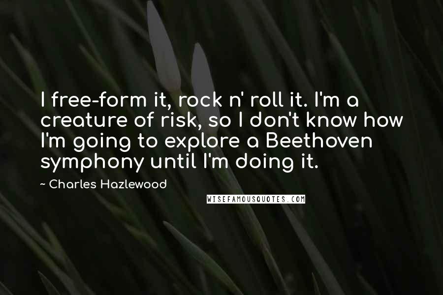 Charles Hazlewood Quotes: I free-form it, rock n' roll it. I'm a creature of risk, so I don't know how I'm going to explore a Beethoven symphony until I'm doing it.