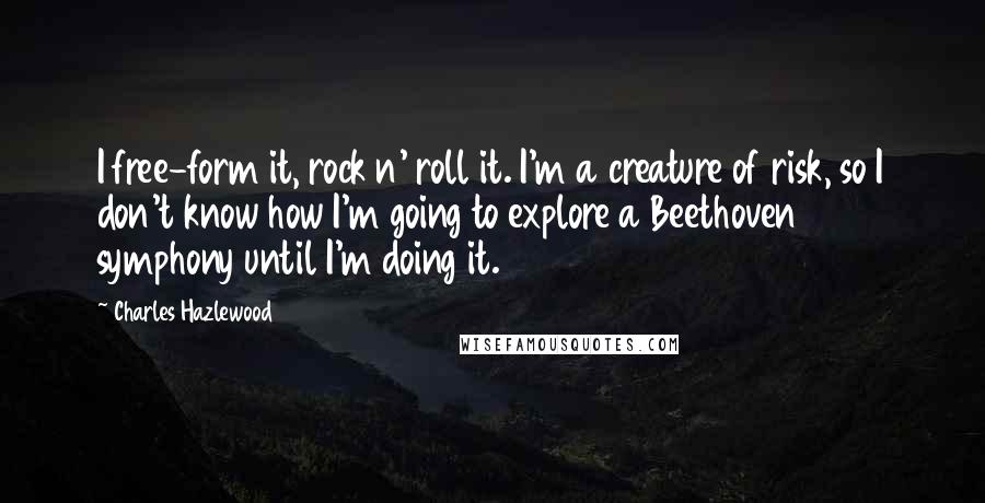 Charles Hazlewood Quotes: I free-form it, rock n' roll it. I'm a creature of risk, so I don't know how I'm going to explore a Beethoven symphony until I'm doing it.