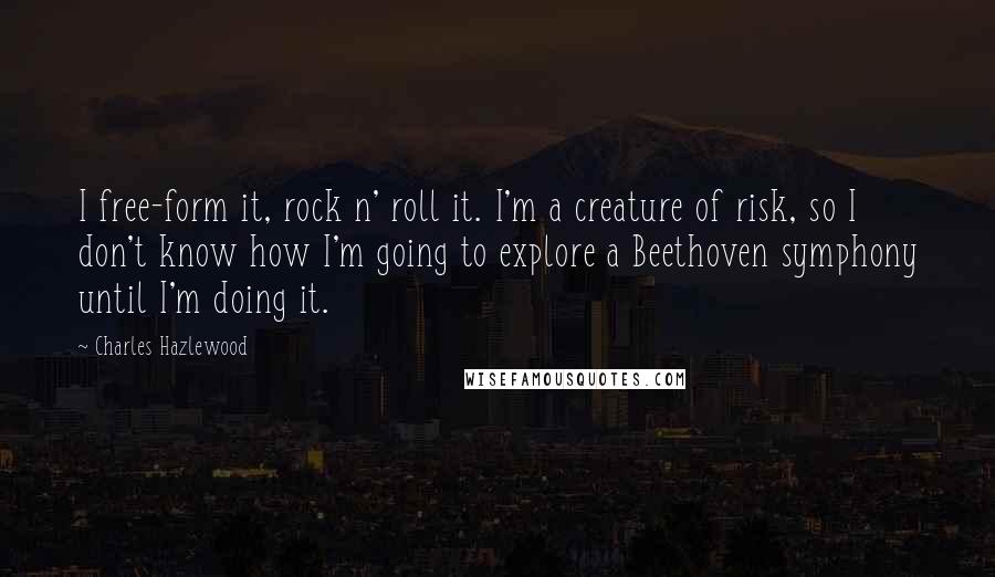 Charles Hazlewood Quotes: I free-form it, rock n' roll it. I'm a creature of risk, so I don't know how I'm going to explore a Beethoven symphony until I'm doing it.