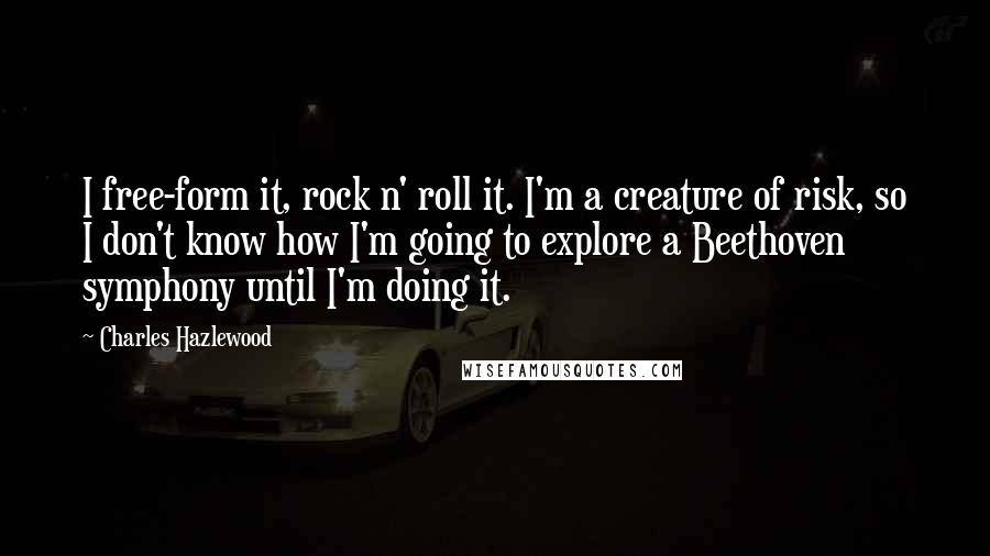 Charles Hazlewood Quotes: I free-form it, rock n' roll it. I'm a creature of risk, so I don't know how I'm going to explore a Beethoven symphony until I'm doing it.