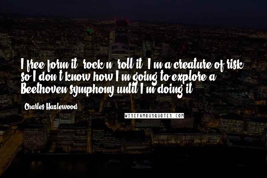 Charles Hazlewood Quotes: I free-form it, rock n' roll it. I'm a creature of risk, so I don't know how I'm going to explore a Beethoven symphony until I'm doing it.