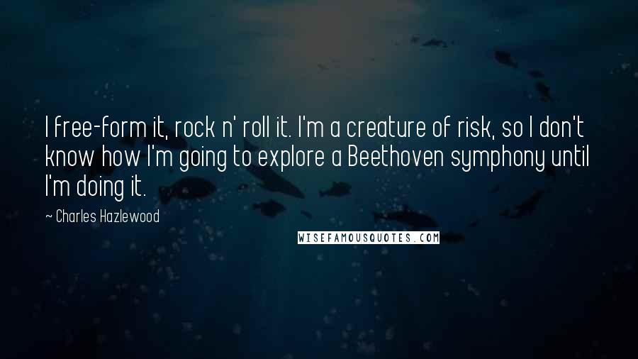 Charles Hazlewood Quotes: I free-form it, rock n' roll it. I'm a creature of risk, so I don't know how I'm going to explore a Beethoven symphony until I'm doing it.