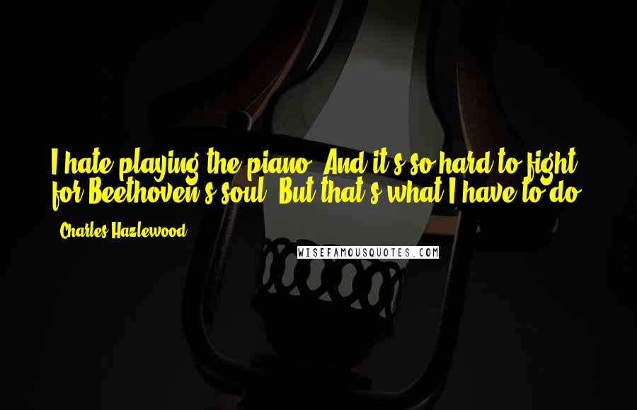 Charles Hazlewood Quotes: I hate playing the piano! And it's so hard to fight for Beethoven's soul! But that's what I have to do!