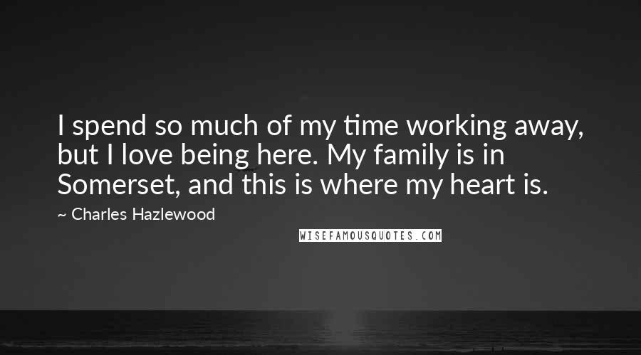 Charles Hazlewood Quotes: I spend so much of my time working away, but I love being here. My family is in Somerset, and this is where my heart is.