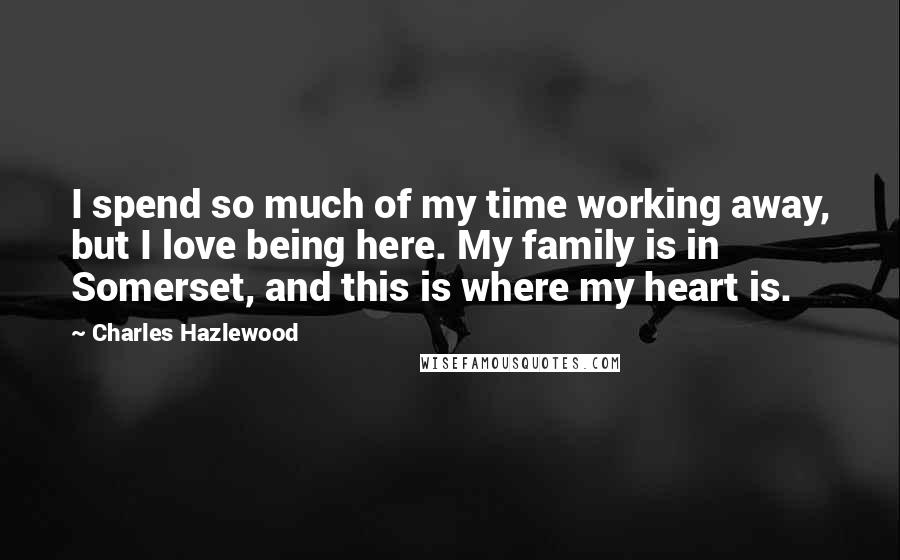Charles Hazlewood Quotes: I spend so much of my time working away, but I love being here. My family is in Somerset, and this is where my heart is.
