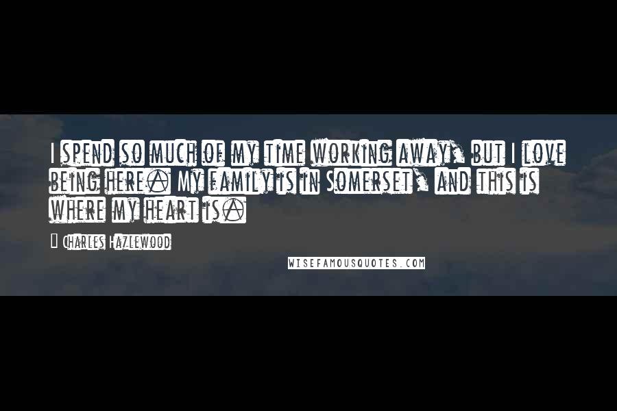 Charles Hazlewood Quotes: I spend so much of my time working away, but I love being here. My family is in Somerset, and this is where my heart is.