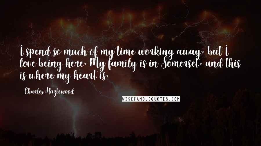Charles Hazlewood Quotes: I spend so much of my time working away, but I love being here. My family is in Somerset, and this is where my heart is.