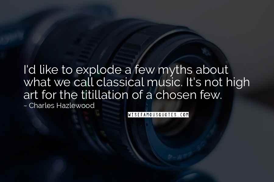 Charles Hazlewood Quotes: I'd like to explode a few myths about what we call classical music. It's not high art for the titillation of a chosen few.