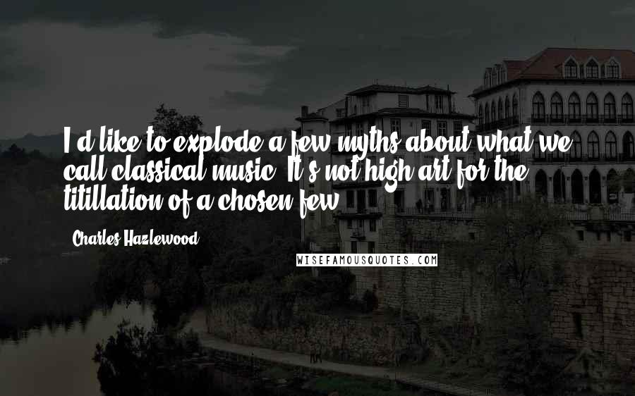 Charles Hazlewood Quotes: I'd like to explode a few myths about what we call classical music. It's not high art for the titillation of a chosen few.
