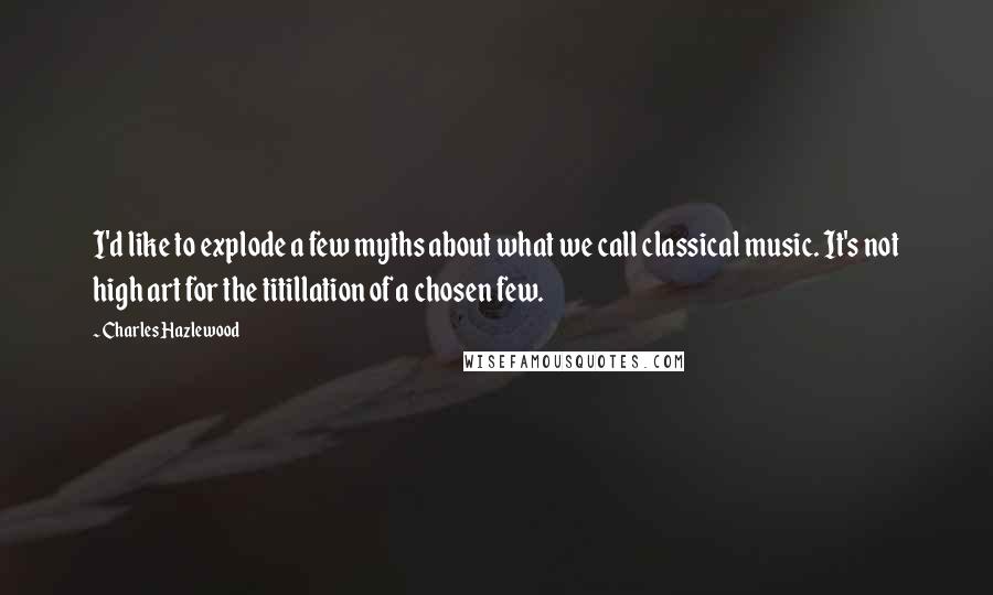 Charles Hazlewood Quotes: I'd like to explode a few myths about what we call classical music. It's not high art for the titillation of a chosen few.