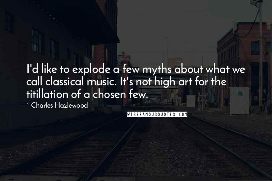 Charles Hazlewood Quotes: I'd like to explode a few myths about what we call classical music. It's not high art for the titillation of a chosen few.