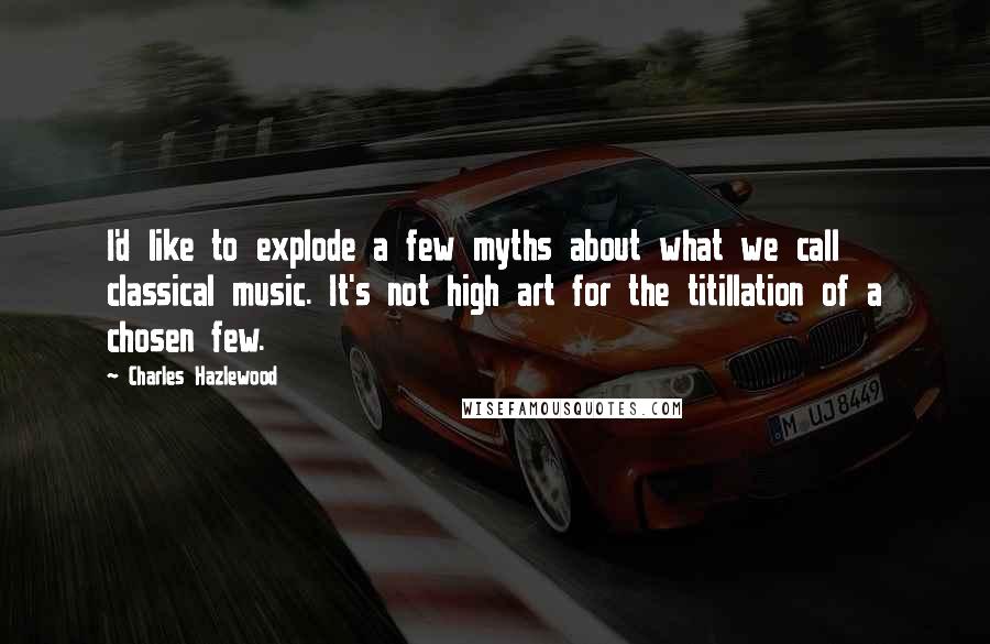 Charles Hazlewood Quotes: I'd like to explode a few myths about what we call classical music. It's not high art for the titillation of a chosen few.