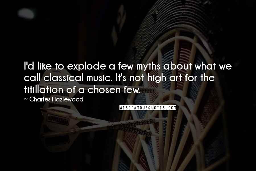 Charles Hazlewood Quotes: I'd like to explode a few myths about what we call classical music. It's not high art for the titillation of a chosen few.
