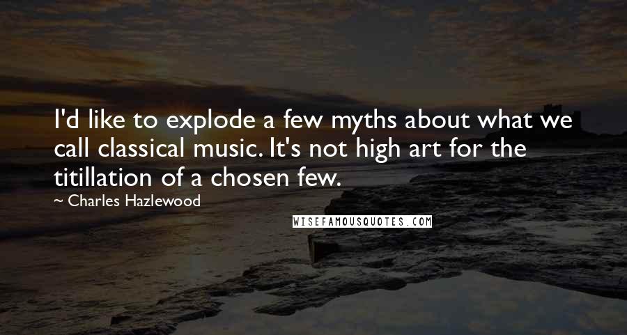 Charles Hazlewood Quotes: I'd like to explode a few myths about what we call classical music. It's not high art for the titillation of a chosen few.