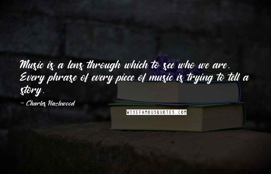 Charles Hazlewood Quotes: Music is a lens through which to see who we are. Every phrase of every piece of music is trying to tell a story.