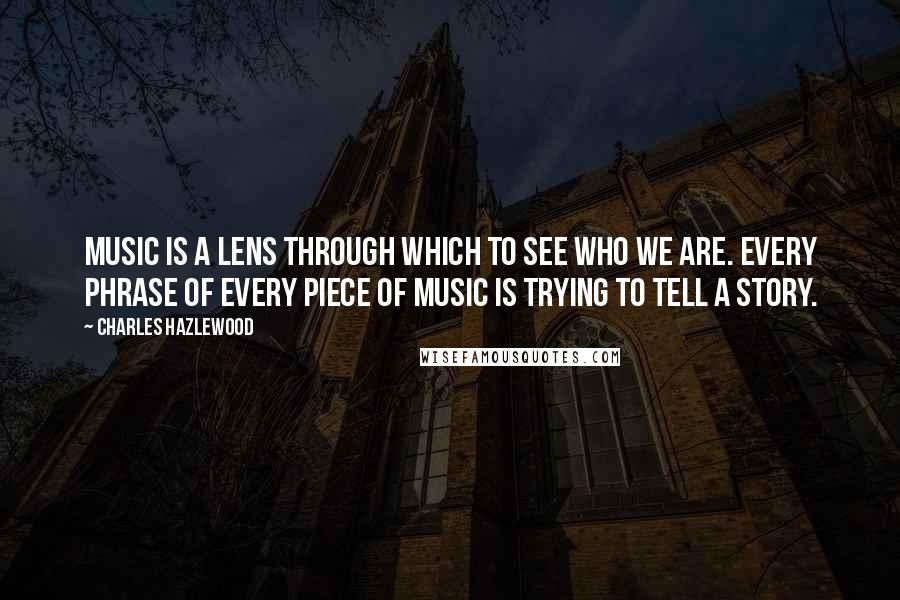 Charles Hazlewood Quotes: Music is a lens through which to see who we are. Every phrase of every piece of music is trying to tell a story.