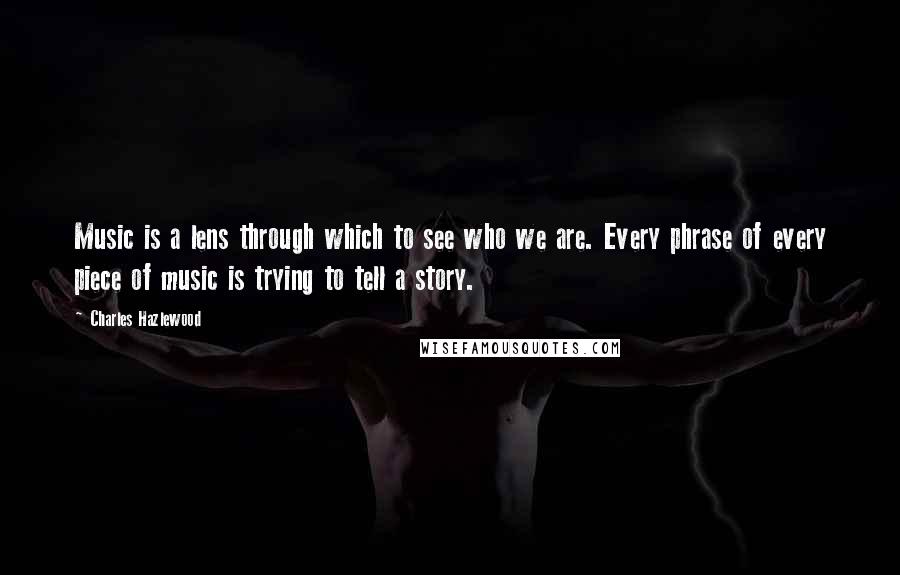 Charles Hazlewood Quotes: Music is a lens through which to see who we are. Every phrase of every piece of music is trying to tell a story.