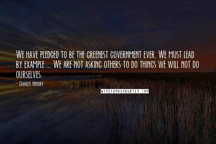 Charles Hendry Quotes: We have pledged to be the greenest government ever. We must lead by example ... We are not asking others to do things we will not do ourselves.