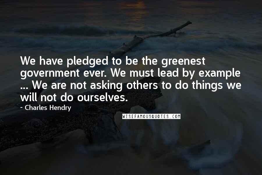 Charles Hendry Quotes: We have pledged to be the greenest government ever. We must lead by example ... We are not asking others to do things we will not do ourselves.