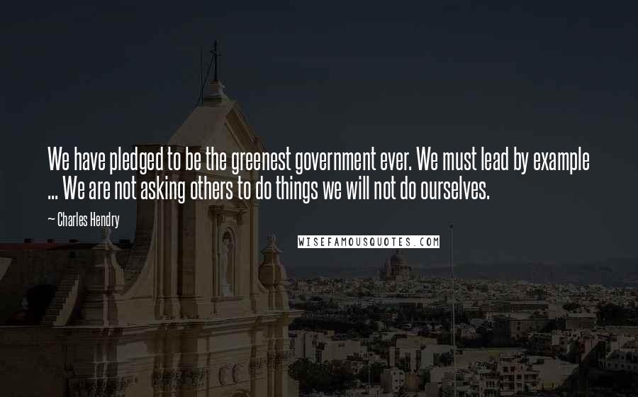 Charles Hendry Quotes: We have pledged to be the greenest government ever. We must lead by example ... We are not asking others to do things we will not do ourselves.