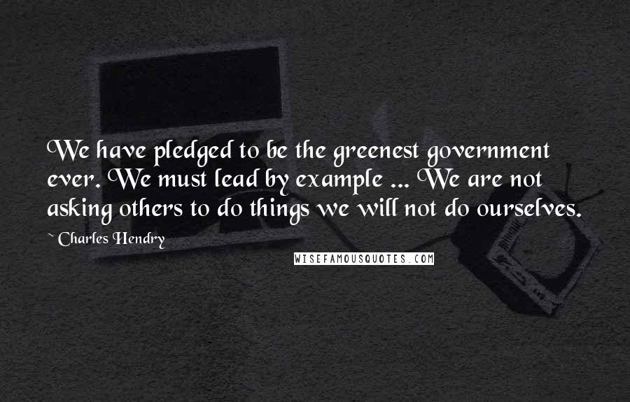 Charles Hendry Quotes: We have pledged to be the greenest government ever. We must lead by example ... We are not asking others to do things we will not do ourselves.