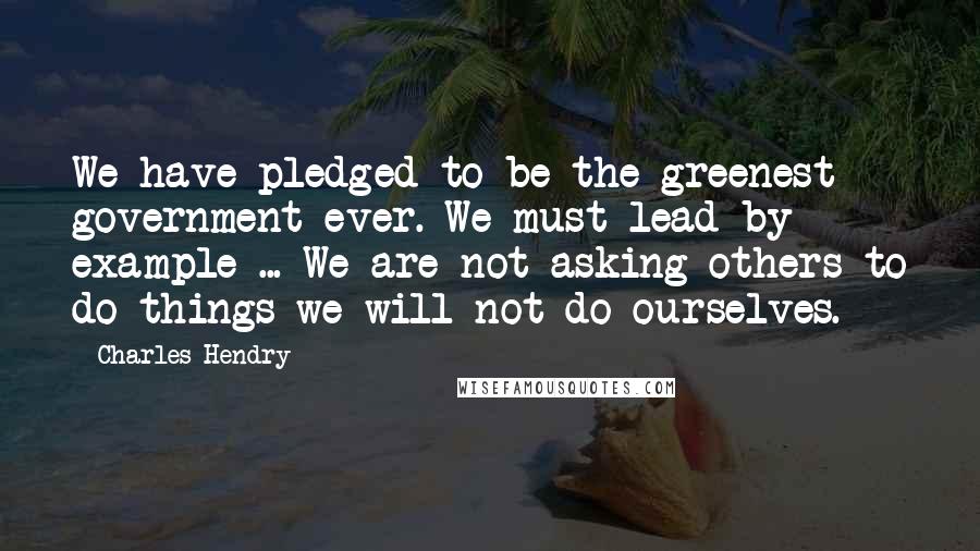 Charles Hendry Quotes: We have pledged to be the greenest government ever. We must lead by example ... We are not asking others to do things we will not do ourselves.