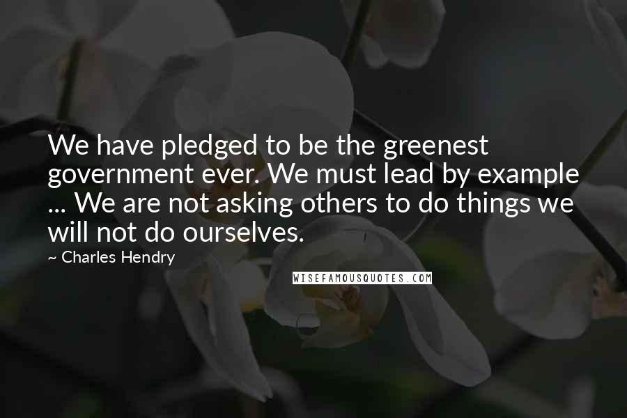 Charles Hendry Quotes: We have pledged to be the greenest government ever. We must lead by example ... We are not asking others to do things we will not do ourselves.