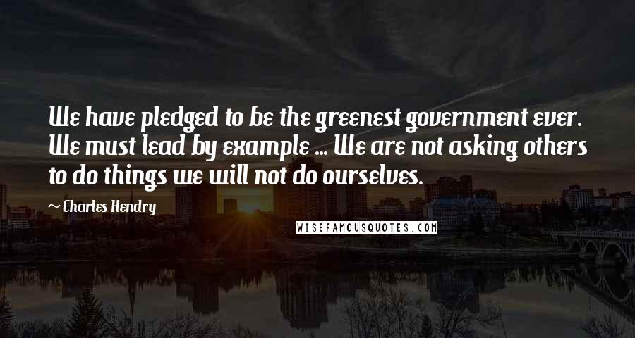 Charles Hendry Quotes: We have pledged to be the greenest government ever. We must lead by example ... We are not asking others to do things we will not do ourselves.