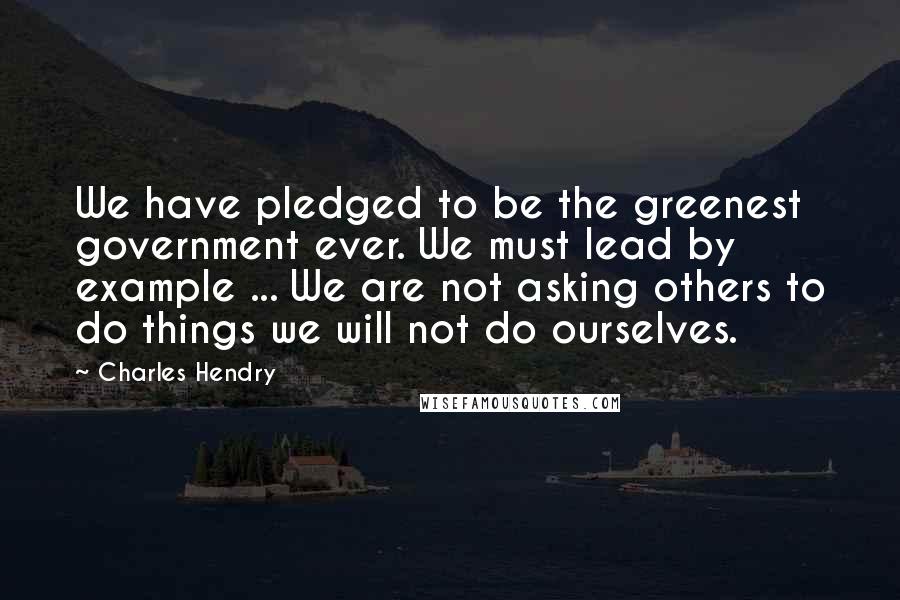 Charles Hendry Quotes: We have pledged to be the greenest government ever. We must lead by example ... We are not asking others to do things we will not do ourselves.