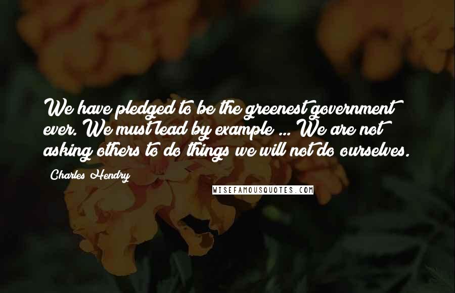 Charles Hendry Quotes: We have pledged to be the greenest government ever. We must lead by example ... We are not asking others to do things we will not do ourselves.