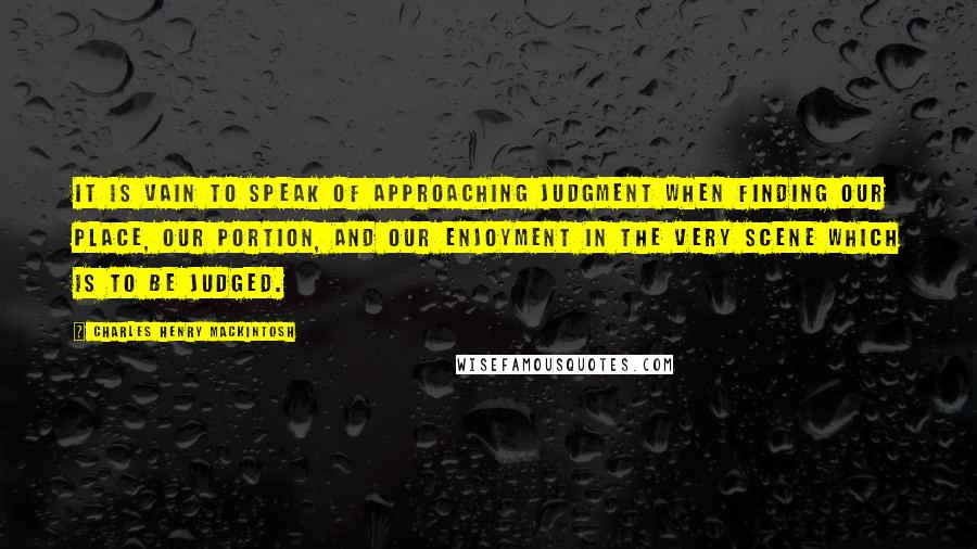 Charles Henry Mackintosh Quotes: It is vain to speak of approaching judgment when finding our place, our portion, and our enjoyment in the very scene which is to be judged.