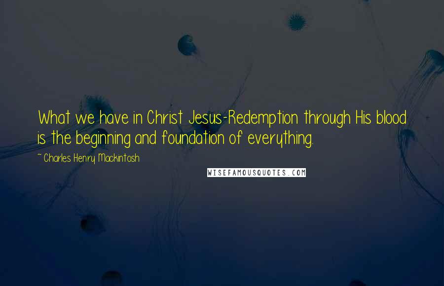 Charles Henry Mackintosh Quotes: What we have in Christ Jesus-Redemption through His blood is the beginning and foundation of everything.