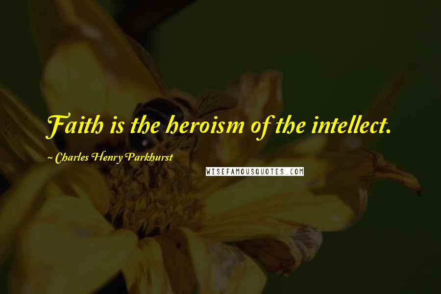 Charles Henry Parkhurst Quotes: Faith is the heroism of the intellect.