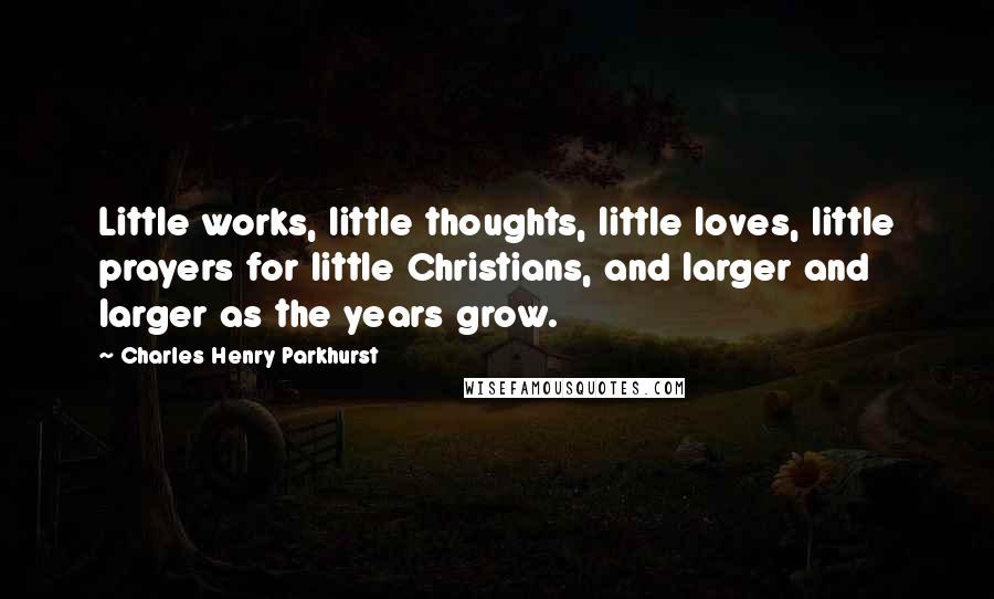 Charles Henry Parkhurst Quotes: Little works, little thoughts, little loves, little prayers for little Christians, and larger and larger as the years grow.