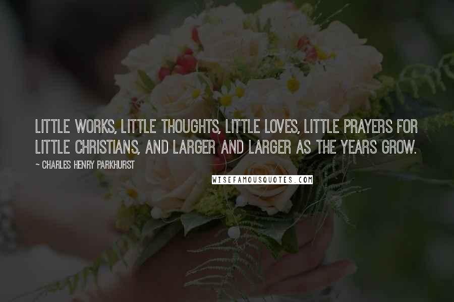 Charles Henry Parkhurst Quotes: Little works, little thoughts, little loves, little prayers for little Christians, and larger and larger as the years grow.