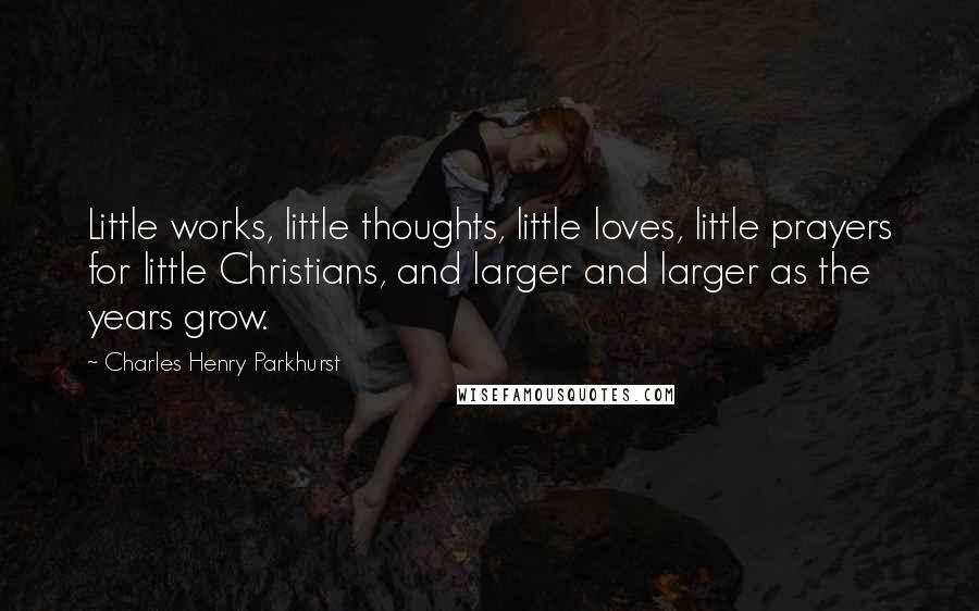 Charles Henry Parkhurst Quotes: Little works, little thoughts, little loves, little prayers for little Christians, and larger and larger as the years grow.