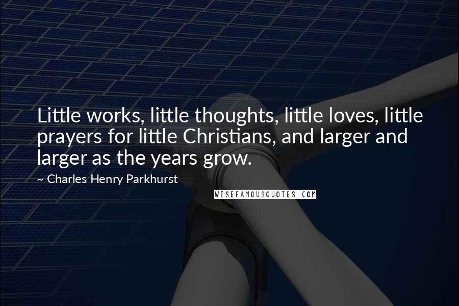 Charles Henry Parkhurst Quotes: Little works, little thoughts, little loves, little prayers for little Christians, and larger and larger as the years grow.