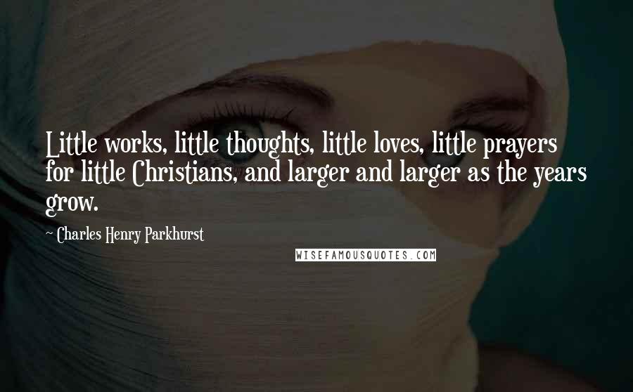 Charles Henry Parkhurst Quotes: Little works, little thoughts, little loves, little prayers for little Christians, and larger and larger as the years grow.