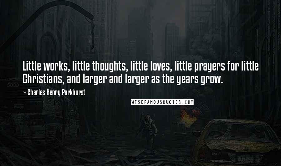 Charles Henry Parkhurst Quotes: Little works, little thoughts, little loves, little prayers for little Christians, and larger and larger as the years grow.