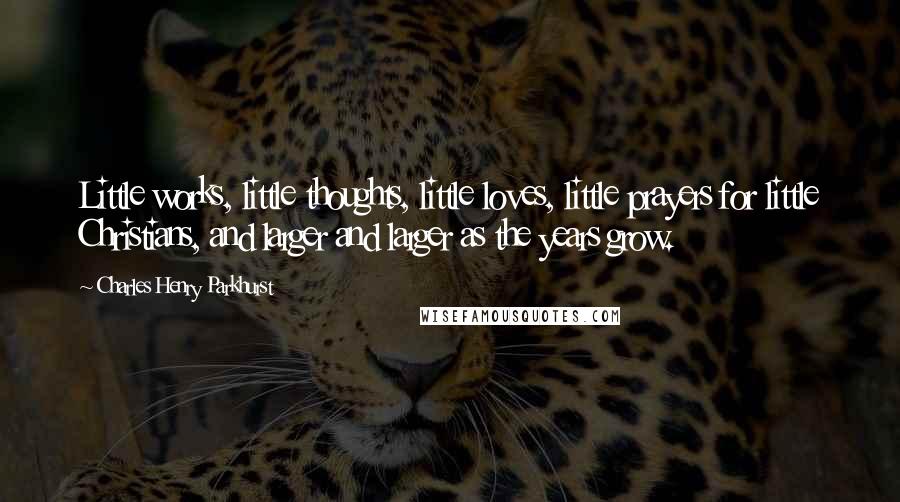 Charles Henry Parkhurst Quotes: Little works, little thoughts, little loves, little prayers for little Christians, and larger and larger as the years grow.