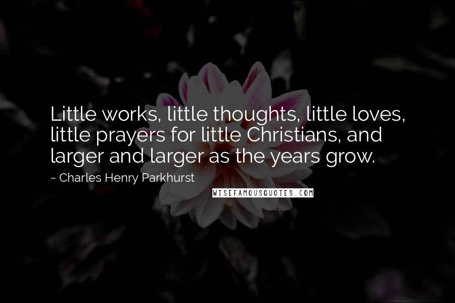 Charles Henry Parkhurst Quotes: Little works, little thoughts, little loves, little prayers for little Christians, and larger and larger as the years grow.