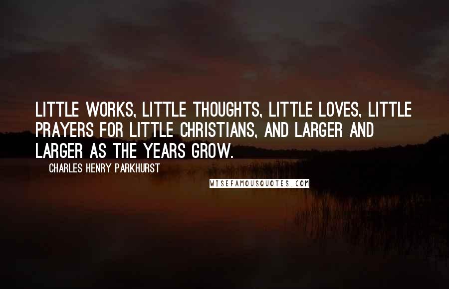 Charles Henry Parkhurst Quotes: Little works, little thoughts, little loves, little prayers for little Christians, and larger and larger as the years grow.